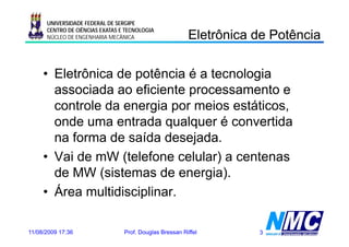 UNIVERSIDADE FEDERAL DE SERGIPE

                                                         Eletrônica de Potência
                                                           e ô ca       oê ca
      CENTRO DE CIÊNCIAS EXATAS E TECNOLOGIA
      NÚCLEO DE ENGENHARIA MECÂNICA




     • Eletrônica de potência é a tecnologia
       associada ao eficiente processamento e
                               p
       controle da energia por meios estáticos,
       onde uma entrada qualquer é convertida
       na forma de saída desejada.
     • Vai de mW ( (telefone celular) a centenas
                        f           )
       de MW (sistemas de energia).
               (                  g )
     • Área multidisciplinar.

11/08/2009 17:36                 Prof. Douglas Bressan Riffel       3
 