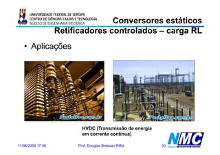 UNIVERSIDADE FEDERAL DE SERGIPE

                                  Conversores estáticos
      CENTRO DE CIÊNCIAS EXATAS E TECNOLOGIA
      NÚCLEO DE ENGENHARIA MECÂNICA

                   Retificadores controlados – carga RL
   • Aplicações




                                   HVDC (Transmissão de energia
                                         (                  g
                                   em corrente contínua)

11/08/2009 17:36                 Prof. Douglas Bressan Riffel     30
 
