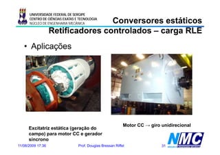 UNIVERSIDADE FEDERAL DE SERGIPE

                                   Conversores estáticos
      CENTRO DE CIÊNCIAS EXATAS E TECNOLOGIA
      NÚCLEO DE ENGENHARIA MECÂNICA

                   Retificadores controlados – carga RLE
   • Aplicações




                                                            Motor CC → giro unidirecional
      Excitatriz estática (geração do
                          (g   ç
      campo) para motor CC e gerador
      síncrono
11/08/2009 17:36                 Prof. Douglas Bressan Riffel               31
 