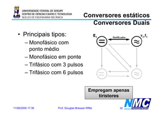 UNIVERSIDADE FEDERAL DE SERGIPE
      CENTRO DE CIÊNCIAS EXATAS E TECNOLOGIA
      NÚCLEO DE ENGENHARIA MECÂNICA                  Conversores estáticos
                                                       Conversores Duais
   • Principais tipos:
        – Monofásico com
          ponto médio
        – Monofásico em ponte
        – Trifásico com 3 pulsos
        – T ifá i com 6 pulsos
          Trifásico         l


                                                         Empregam apenas
                                                            tiristores

11/08/2009 17:36                 Prof. Douglas Bressan Riffel       32
 