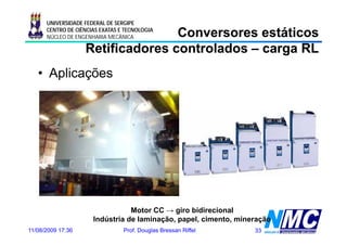 UNIVERSIDADE FEDERAL DE SERGIPE

                                  Conversores estáticos
      CENTRO DE CIÊNCIAS EXATAS E TECNOLOGIA
      NÚCLEO DE ENGENHARIA MECÂNICA

                   Retificadores controlados – carga RL
   • Aplicações




                                 Motor CC → giro bidirecional
                      Indústria de laminação, papel, cimento, mineração
11/08/2009 17:36                 Prof. Douglas Bressan Riffel     33
 