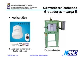 UNIVERSIDADE FEDERAL DE SERGIPE
      CENTRO DE CIÊNCIAS EXATAS E TECNOLOGIA
      NÚCLEO DE ENGENHARIA MECÂNICA                  Conversores estáticos
                                                     Gradadores – carga R
   • Aplicações




   Controle de temperatura
                  p
                                                        Fornos industriais
                                                        F      i d ti i
      Ducha eletrônica

11/08/2009 17:36                 Prof. Douglas Bressan Riffel                35
 