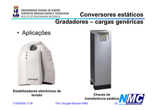 UNIVERSIDADE FEDERAL DE SERGIPE

                                        Conversores estáticos
      CENTRO DE CIÊNCIAS EXATAS E TECNOLOGIA
      NÚCLEO DE ENGENHARIA MECÂNICA

                                 Gradadores – cargas genéricas
   • Aplicações




Estabilizadores eletrônicos de
            tensão                                              Chaves de
                                                          transferência estática
11/08/2009 17:36                 Prof. Douglas Bressan Riffel                36
 