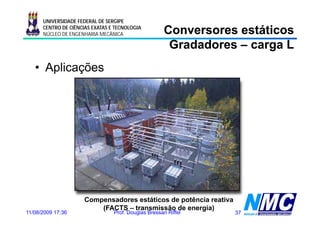 UNIVERSIDADE FEDERAL DE SERGIPE
      CENTRO DE CIÊNCIAS EXATAS E TECNOLOGIA
      NÚCLEO DE ENGENHARIA MECÂNICA                  Conversores estáticos
                                                      Gradadores – carga L
   • Aplicações




                      Compensadores estáticos de potência reativa
                          (FACTS – transmissão de energia)
11/08/2009 17:36                 Prof. Douglas Bressan Riffel       37
 