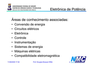 UNIVERSIDADE FEDERAL DE SERGIPE

                                                         Eletrônica de Potência
                                                           e ô ca       oê ca
      CENTRO DE CIÊNCIAS EXATAS E TECNOLOGIA
      NÚCLEO DE ENGENHARIA MECÂNICA




     Áreas de conhecimento associadas:
     •   Conversão de energia g
     •   Circuitos elétricos
     •   Eletrônica
     •   Controle
     •   Instrumentação
     •   Sistemas de energiag
     •   Máquinas elétricas
     •   Compatibilidade eletromagnética
11/08/2009 17:36                 Prof. Douglas Bressan Riffel       4
 