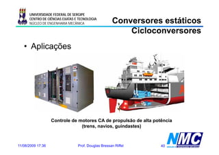 UNIVERSIDADE FEDERAL DE SERGIPE
      CENTRO DE CIÊNCIAS EXATAS E TECNOLOGIA
      NÚCLEO DE ENGENHARIA MECÂNICA                  Conversores estáticos
                                                         Cicloconversores
   • Aplicações




                   Controle de motores CA de propulsão de alta potência
                                (trens, navios, guindastes)



11/08/2009 17:36                 Prof. Douglas Bressan Riffel     40
 