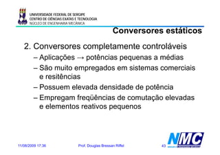 UNIVERSIDADE FEDERAL DE SERGIPE
      CENTRO DE CIÊNCIAS EXATAS E TECNOLOGIA
      NÚCLEO DE ENGENHARIA MECÂNICA

                                                      Conversores estáticos
   2. Conversores completamente controláveis
        – Aplicações → potências p q
           p     ç      p         pequenas a médias
        – São muito empregados em sistemas comerciais
          e resitências
        – Possuem elevada densidade de potência
        –EEmpregam freqüências d comutação elevadas
                      f üê i de         t ã l      d
          e elementos reativos pequenos




11/08/2009 17:36                 Prof. Douglas Bressan Riffel    43
 