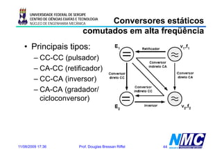 UNIVERSIDADE FEDERAL DE SERGIPE

                                         Conversores estáticos
      CENTRO DE CIÊNCIAS EXATAS E TECNOLOGIA
      NÚCLEO DE ENGENHARIA MECÂNICA

                                   comutados em alta freqüência
   • Principais tipos:
        – CC-CC (pulsador)
                  (p       )
        – CA-CC (retificador)
        – CC CA (inversor)
          CC-CA
        – CA-CA (gradador/
          cicloconversor)
           i l          )




11/08/2009 17:36                 Prof. Douglas Bressan Riffel   44
 