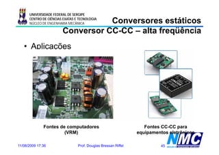 UNIVERSIDADE FEDERAL DE SERGIPE

                                   Conversores estáticos
      CENTRO DE CIÊNCIAS EXATAS E TECNOLOGIA
      NÚCLEO DE ENGENHARIA MECÂNICA

                        Conversor CC-CC – alta freqüência
                                  CC-
   • Aplicações




              Fontes de computadores                               Fontes CC-CC para
                       (VRM)                                    equipamentos eletrônicos

11/08/2009 17:36                 Prof. Douglas Bressan Riffel             45
 