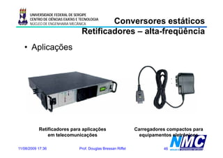 UNIVERSIDADE FEDERAL DE SERGIPE

                                          Conversores estáticos
      CENTRO DE CIÊNCIAS EXATAS E TECNOLOGIA
      NÚCLEO DE ENGENHARIA MECÂNICA

                                  Retificadores – alta-freqüência
                                                  alta-
   • Aplicações




           Retificadores para aplicações                        Carregadores compactos para
               em telecomunicações                                equipamentos eletrônicos

11/08/2009 17:36                 Prof. Douglas Bressan Riffel              46
 