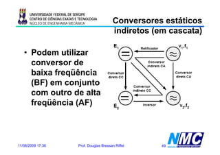 UNIVERSIDADE FEDERAL DE SERGIPE
      CENTRO DE CIÊNCIAS EXATAS E TECNOLOGIA
      NÚCLEO DE ENGENHARIA MECÂNICA                  Conversores estáticos
                                                     indiretos (em cascata)

   • Podem utilizar
     conversor dde
     baixa freqüência
     (BF) em conjunto
     com outro de alta
     freqüência (AF)



11/08/2009 17:36                 Prof. Douglas Bressan Riffel    49
 