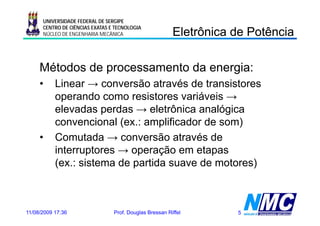 UNIVERSIDADE FEDERAL DE SERGIPE

                                                         Eletrônica de Potência
                                                           e ô ca       oê ca
      CENTRO DE CIÊNCIAS EXATAS E TECNOLOGIA
      NÚCLEO DE ENGENHARIA MECÂNICA




     Métodos de processamento da energia:
     •     Linear → conversão através de transistores
           operando como resistores variáveis →
           elevadas perdas → eletrônica analógica
                      p                        g
           convencional (ex.: amplificador de som)
     •     Comutada → conversão através de
           interruptores → operação em etapas
           (ex.:
           (ex : sistema de partida suave de motores)



11/08/2009 17:36                 Prof. Douglas Bressan Riffel       5
 