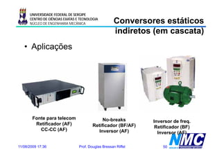 UNIVERSIDADE FEDERAL DE SERGIPE
      CENTRO DE CIÊNCIAS EXATAS E TECNOLOGIA
      NÚCLEO DE ENGENHARIA MECÂNICA                  Conversores estáticos
                                                     indiretos (em cascata)
   • Aplicações




        Fonte para telecom                    No-breaks         Inversor de freq.
         Retificador (AF)                Retificador (BF/AF)     Retificador (BF)
           CC CC (AF)
           CC-CC ( )                       Inversor (AF)          Inversor (AF)
                                                                  I

11/08/2009 17:36                 Prof. Douglas Bressan Riffel       50
 