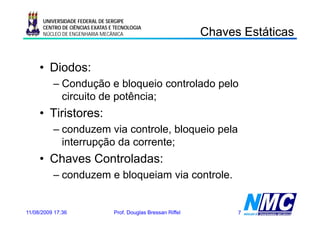 UNIVERSIDADE FEDERAL DE SERGIPE

                                                                C a es s á cas
                                                                Chaves Estáticas
      CENTRO DE CIÊNCIAS EXATAS E TECNOLOGIA
      NÚCLEO DE ENGENHARIA MECÂNICA




     • Diodos:
          – Condução e bloqueio controlado p
                    ç       q              pelo
            circuito de potência;
     • Tiristores:
          – conduzem via controle, bloqueio pela
            interrupção d corrente;
            i t      ã da       t
     • Chaves Controladas:
          – conduzem e bloqueiam via controle.


11/08/2009 17:36                 Prof. Douglas Bressan Riffel         7
 