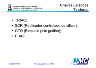 UNIVERSIDADE FEDERAL DE SERGIPE                           Chaves Estáticas
                                                                           s o es
                                                                       Tiristores
      CENTRO DE CIÊNCIAS EXATAS E TECNOLOGIA
      NÚCLEO DE ENGENHARIA MECÂNICA




     •   TRIAC;
     •   SCR (Retificador controlado de silício);
     •   GTO (Bloqueio pelo gatilho);
     •   DIAC;




11/08/2009 17:36                 Prof. Douglas Bressan Riffel         9
 