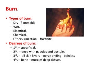 Burn.
• Types of burn:
– Dry - flammable
– Wet.
– Electrical.
– Chemical.
– Others: radiation – frostbite.
• Degrees of burn:
– 1st. – superficial.
– 2nd. – deep with papules and pustules
– 3rd. – all skin layers – nerve ending - painless
– 4th. – bone – muscles deep tissues.
 