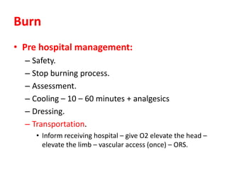 Burn
• Pre hospital management:
– Safety.
– Stop burning process.
– Assessment.
– Cooling – 10 – 60 minutes + analgesics
– Dressing.
– Transportation.
• Inform receiving hospital – give O2 elevate the head –
elevate the limb – vascular access (once) – ORS.
 