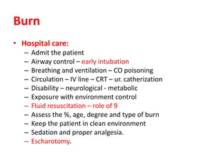 Burn
• Hospital care:
– Admit the patient
– Airway control – early intubation
– Breathing and ventilation – CO poisoning
– Circulation – IV line – CRT – ur. catherization
– Disability – neurological - metabolic
– Exposure with environment control
– Fluid resuscitation – role of 9
– Assess the %, age, degree and type of burn
– Keep the patient in clean environment
– Sedation and proper analgesia.
– Escharotomy.
 