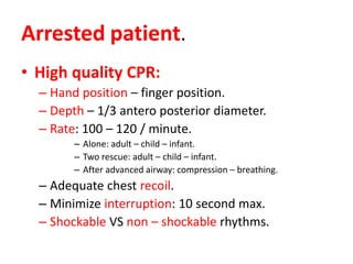 Arrested patient.
• High quality CPR:
– Hand position – finger position.
– Depth – 1/3 antero posterior diameter.
– Rate: 100 – 120 / minute.
– Alone: adult – child – infant.
– Two rescue: adult – child – infant.
– After advanced airway: compression – breathing.
– Adequate chest recoil.
– Minimize interruption: 10 second max.
– Shockable VS non – shockable rhythms.
 