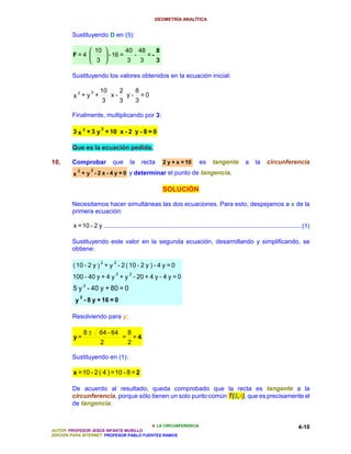 GEOMETRÍA ANALÍTICA


        Sustituyendo D en (5):

                  10         40 48    8
        F=4           - 16 =   -   =-
                  3          3   3    3

        Sustituyendo los valores obtenidos en la ecuación inicial:

          2       2    10           2        8
         x +y +              x-         y-       =0
                        3           3        3

        Finalmente, multiplicando por 3:

                        2
         3 x 2 + 3 y + 10 x - 2 y - 8 = 0

        Que es la ecuación pedida.

10.     Comprobar             que       la       recta    2 y + x = 10        es      tangente          a    la     circunferencia
          2       2
         x + y - 2 x - 4 y = 0 y determinar el punto de tangencia.

                                                          SOLUCIÓN

        Necesitamos hacer simultáneas las dos ecuaciones. Para esto, despejamos a x de la
        primera ecuación:

         x = 10 - 2 y ...................................................................................................................(1)

        Sustituyendo este valor en la segunda ecuación, desarrollando y simplificando, se
        obtiene:

                        2      2
         ( 10 - 2 y ) + y - 2 ( 10 - 2 y ) - 4 y = 0
                                2       2
        100 - 40 y + 4 y + y - 20 + 4 y - 4 y = 0
         5 y 2 - 40 y + 80 = 0
            2
          y - 8 y + 16 = 0

        Resolviendo para y:

                8±     64 - 64          8
         y=                         =       =4
                       2                2

        Sustituyendo en (1):

         x = 10 - 2 ( 4 ) = 10 - 8 = 2

        De acuerdo al resultado, queda comprobado que la recta es tangente a la
        circunferencia, porque sólo tienen un solo punto común T(2,4), que es precisamente el
        de tangencia.


                                          4. LA CIRCUNFERENCIA                                                                       4-10
AUTOR: PROFESOR JESÚS INFANTE MURILLO
EDICIÓN PARA INTERNET: PROFESOR PABLO FUENTES RAMOS
 