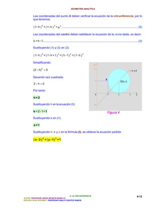GEOMETRÍA ANALÍTICA


        Las coordenadas del punto A deben verificar la ecuación de la circunferencia, por lo
        que tenemos:

                   2              2
         ( 1 - h ) + ( 1 - k ) = a 2 .................................................................................................(2)

        Las coordenadas del centro deben satisfacer la ecuación de la recta dada, es decir:

         k = h - 1.........................................................................................................................(3)

        Sustituyendo (1) y (3) en (2):

                   2                      2          2              2
         ( 1- h ) + ( 1- h + 1 ) = ( h - 1 ) = ( 1- h )

        Simplificando:

         (2 − h) 2 = 0

        Sacando raíz cuadrada:

         2−h = 0

        Por tanto:

        h=2

        Sustituyendo h en la ecuación (3):

        k = 2 - 1= 1

        Sustituyendo k en (1):

         a =1

        Sustituyendo h, k y a en la fórmula (I), se obtiene la ecuación pedida:

                    2                 2
         ( x - 2 ) + ( y - 1) = 1




                                          4. LA CIRCUNFERENCIA                                                                         4-12
AUTOR: PROFESOR JESÚS INFANTE MURILLO
EDICIÓN PARA INTERNET: PROFESOR PABLO FUENTES RAMOS
 
