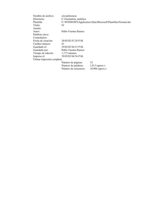 Nombre de archivo:       circunferencia
Directorio:              C:Geometria_analitica
Plantilla:               C:WINDOWSApplication DataMicrosoftPlantillasNormal.dot
Título:                  IV
Asunto:
Autor:                   Pablo Fuentes Ramos
Palabras clave:
Comentarios:
Fecha de creación:       28/02/02 07:28 P.M.
Cambio número:           41
Guardado el:             29/05/02 04:53 P.M.
Guardado por:            Pablo Fuentes Ramos
Tiempo de edición:       1,173 minutos
Impreso el:              29/05/02 04:54 P.M.
Última impresión completa
                         Número de páginas:     12
                         Número de palabras:    1,913 (aprox.)
                         Número de caracteres:  10,906 (aprox.)
 