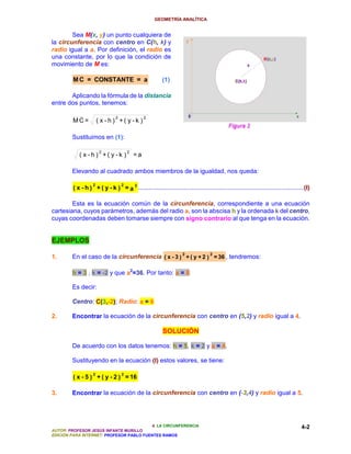 GEOMETRÍA ANALÍTICA


        Sea M(x, y) un punto cualquiera de
la circunferencia con centro en C(h, k) y
radio igual a a. Por definición, el radio es
una constante, por lo que la condición de
movimiento de M es:

         M C = CONSTANTE = a                            (1)

       Aplicando la fórmula de la distancia
entre dos puntos, tenemos:

                               2                2
        MC=            ( x -h) +( y -k )

        Sustituimos en (1):

                        2              2
            ( x -h ) +( y -k )             =a

        Elevando al cuadrado ambos miembros de la igualdad, nos queda:

                   2               2
         ( x - h ) + ( y - k ) = a 2 ................................................................................................(I)

        Esta es la ecuación común de la circunferencia, correspondiente a una ecuación
cartesiana, cuyos parámetros, además del radio a, son la abscisa h y la ordenada k del centro,
cuyas coordenadas deben tomarse siempre con signo contrario al que tenga en la ecuación.


EJEMPLOS
                                                                   2              2
1.      En el caso de la circunferencia ( x - 3 ) + ( y + 2 ) = 36 , tendremos:

        h = 3 , k = -2 y que a2=36. Por tanto: a = 6

        Es decir:

        Centro: C(3,-2); Radio: a = 6

2.      Encontrar la ecuación de la circunferencia con centro en (5,2) y radio igual a 4.

                                                        SOLUCIÓN

        De acuerdo con los datos tenemos: h = 5, k = 2 y a = 4.

        Sustituyendo en la ecuación (I) estos valores, se tiene:

                   2               2
         ( x - 5 ) + ( y - 2 ) = 16

3.      Encontrar la ecuación de la circunferencia con centro en (-3,4) y radio igual a 5.




                                          4. LA CIRCUNFERENCIA                                                                     4-2
AUTOR: PROFESOR JESÚS INFANTE MURILLO
EDICIÓN PARA INTERNET: PROFESOR PABLO FUENTES RAMOS
 