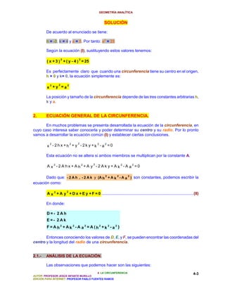GEOMETRÍA ANALÍTICA


                                                     SOLUCIÓN

        De acuerdo al enunciado se tiene:

        h = -3; k = 4 y a = 5. Por tanto: a2 = 25

        Según la ecuación (I), sustituyendo estos valores tenemos:

                      2           2
         ( x + 3 ) + ( y - 4 ) = 25

        Es perfectamente claro que cuando una circunferencia tiene su centro en el origen,
        h = 0 y k= 0, la ecuación simplemente es:

          2      22
         x +y =a

        La posición y tamaño de la circunferencia depende de las tres constantes arbitrarias h,
        k y a.


2.      ECUACIÓN GENERAL DE LA CIRCUNFERENCIA.

       En muchos problemas se presenta desarrollada la ecuación de la circunferencia, en
cuyo caso interesa saber conocerla y poder determinar su centro y su radio. Por lo pronto
vamos a desarrollar la ecuación común (I) y establecer ciertas conclusiones.

          2         2            22  2
         x - 2h x +h + y - 2k y +k -a =0

        Esta ecuación no se altera si ambos miembros se multiplican por la constante A.

                                             2
         A x2 -2 A hx + A h2+A y -2 A k y + A k2 - A a2 =0

       Dado que: - 2 A h , - 2 A k y (A h 2 + A k 2 - A a 2 ) son constantes, podemos escribir la
ecuación como:

                          2
         A x 2 + A y + D x + E y + F = 0 ...................................................................................(II)

        En donde:

        D=- 2Ah
        E=- 2Ak
        F= A h2 + Ak 2 - A a2 = A (h2 +k 2 - a2 )

       Entonces conociendo los valores de D, E, y F, se pueden encontrar las coordenadas del
centro y la longitud del radio de una circunferencia.


2.1.-   ANÁLISIS DE LA ECUACIÓN.

        Las observaciones que podemos hacer son las siguientes:
                                          4. LA CIRCUNFERENCIA                                                             4-3
AUTOR: PROFESOR JESÚS INFANTE MURILLO
EDICIÓN PARA INTERNET: PROFESOR PABLO FUENTES RAMOS
 