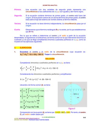 GEOMETRÍA ANALÍTICA


Primera.            Una ecuación con dos variables de segundo grado representa una
                                                           5    5
                    circunferencia si los coeficientes de x5 y y5 son iguales y del mismo signo.

Segunda.            Si la ecuación contiene términos de primer grado, el centro está fuera del
                    origen. Si la ecuación carece de uno de los términos de primer grado, el centro
                    está sobre el eje del sistema de nombre distinto al término faltante.

Tercera.            Si la ecuación no tiene término independiente, la circunferencia pasa por el
                    origen.

Cuarta.             Observamos que el termino rectángulo Bxy no existe, por lo que establecemos
                    que B = 0.

       Por lo que se refiere a determinar el centro y el radio a partir de la ecuación
desarrollada, lo lograremos si la llevamos a la forma común en la que intervienen binomios al
cuadrado y a la que se llega completando trinomios cuadrados perfectos en x y y, como se
muestra en los ejercicios siguientes:


3.      EJERCICIOS

1.      Encontrar el centro y el radio de la circunferencia cuya ecuación es:
                   2
        9 x 2 + 9 y - 12 x + 36 y - 104 = 0 . Trazar la circunferencia.

                                                     SOLUCIÓN

        Completando trinomios cuadrados perfectos en x y y, se tiene:

                   4            4 4 
         9 x 2 -                 -  + 9 ( y + 4 y + 4 - 4 ) - 104 = 0
                                             2
                        x+
                   3            9 9 

        Considerando los binomios cuadrados perfectos y simplificando:

                    2    2                 2
         9 (x-          ) + 9 ( y + 2 ) - 4 - 36 - 104 = 0
                    3

        Llevando a la forma común (I), se tiene:

                             2
                2 
         9  x -  + 9 ( y + 2 ) = 144
                                   2

                3 
                 2 2           2
         9  ( x - ) + ( y + 2 )  = 144
                 3              
               2    2                 2   144
         (x-       ) +( y +2 ) =
               3                           9
               2    2                 2
         (x-       ) + ( y + 2 ) = 16
               3

        Comparando con la ecuación (I), se tiene que: h = 2/3, k=-2 y a = 4. Por tanto, el centro
        C y el radio a están dados por:
                                          4. LA CIRCUNFERENCIA                                 4-4
AUTOR: PROFESOR JESÚS INFANTE MURILLO
EDICIÓN PARA INTERNET: PROFESOR PABLO FUENTES RAMOS
 