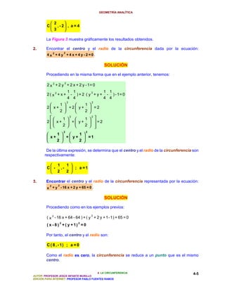 GEOMETRÍA ANALÍTICA


            2      
         C    , - 2 , a = 4
            3      

        La Figura 3 muestra gráficamente los resultados obtenidos.

2.      Encontrar el centro y el radio de la circunferencia dada por la ecuación:
                  2
        4 x 2 +4 y +4 x +4y-2=0.

                                                SOLUCIÓN

        Procediendo en la misma forma que en el ejemplo anterior, tenemos:

                         2
         2 x 2 + 2 y + 2 x + 2 y - 1= 0
                             1 1         2     1 1
         2( x2+ x +           - ) + 2 ( y + y + - ) - 1= 0
                             4 4               4 4
                             2            2
              1       1 
         2 x+    +2 y+  =2
              2       2 
              1 
                    2
                        1  
                             2

         2  x+  + y+   =2
          
               2      2   
                     2                2
             1       1 
          x +  +  y +  =1
             2       2 

        De la última expresión, se determina que el centro y el radio de la circunferencia son
       respectivamente:

               1            1 
         C -       ,-          ; a =1
               2            2 

3.      Encontrar el centro y el radio de la circunferencia representada por la ecuación:
         2   2
        x + y - 16 x + 2 y + 65 = 0 .

                                                SOLUCIÓN

        Procediendo como en los ejemplos previos:

                                          2
         ( x 2 - 16 x + 64 - 64 ) + ( y + 2 y + 1 - 1 ) + 65 = 0
                 2                2
         ( x - 8 ) + ( y + 1) = 0

        Por tanto, el centro y el radio son:

         C ( 8 , - 1) ; a = 0

        Como el radio es cero, la circunferencia se reduce a un punto que es el mismo
        centro.


                                          4. LA CIRCUNFERENCIA                             4-5
AUTOR: PROFESOR JESÚS INFANTE MURILLO
EDICIÓN PARA INTERNET: PROFESOR PABLO FUENTES RAMOS
 