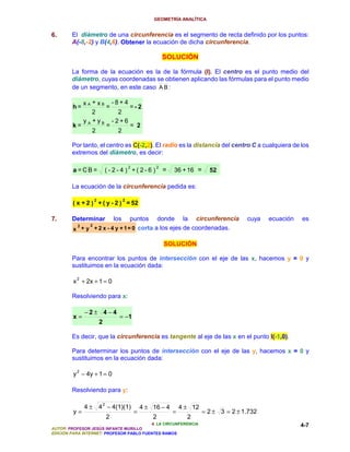 GEOMETRÍA ANALÍTICA


6.      El diámetro de una circunferencia es el segmento de recta definido por los puntos:
        A(-8,-2) y B(4,6). Obtener la ecuación de dicha circunferencia.

                                                            SOLUCIÓN

        La forma de la ecuación es la de la fórmula (I). El centro es el punto medio del
        diámetro, cuyas coordenadas se obtienen aplicando las fórmulas para el punto medio
        de un segmento, en este caso A B :

          xA + xB -8+4
        h=       =     =- 2
             2      2
          y +yB -2+6
        k= A     =     = 2
             2      2

        Por tanto, el centro es C(-2,2). El radio es la distancia del centro C a cualquiera de los
        extremos del diámetro, es decir:

                                           2            2
         a =CB=              ( -2- 4 ) +( 2-6 )             =   36 + 16 =      52

        La ecuación de la circunferencia pedida es:

                     2                 2
         ( x + 2 ) + ( y - 2 ) = 52

7.      Determinar              puntos donde la circunferencia
                                 los                                                        cuya   ecuación   es
           2     2
         x + y + 2 x - 4 y + 1 = 0 corta a los ejes de coordenadas.

                                                            SOLUCIÓN

        Para encontrar los puntos de intersección con el eje de las x, hacemos y = 0 y
        sustituimos en la ecuación dada:

         x + 2x + 1 = 0
          2



        Resolviendo para x:

               −2± 4−4
         x=                        = −1
                         2

        Es decir, que la circunferencia es tangente al eje de las x en el punto I(-1,0).

        Para determinar los puntos de intersección con el eje de las y, hacemos x = 0 y
        sustituimos en la ecuación dada:

         y 2 − 4y + 1 = 0

        Resolviendo para y:

               4 ± 4 2 − 4(1)(1)                   4 ± 16 − 4       4 ± 12
         y=                                    =                =            = 2 ± 3 = 2 ± 1.732
                             2                         2              2
                                          4. LA CIRCUNFERENCIA                                                4-7
AUTOR: PROFESOR JESÚS INFANTE MURILLO
EDICIÓN PARA INTERNET: PROFESOR PABLO FUENTES RAMOS
 
