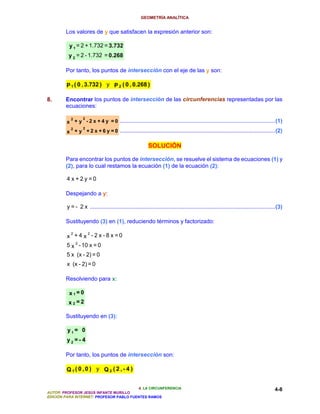 GEOMETRÍA ANALÍTICA


        Los valores de y que satisfacen la expresión anterior son:

          y 1 = 2 + 1.732 = 3.732
          y 2 = 2 - 1.732 = 0.268

        Por tanto, los puntos de intersección con el eje de las y son:

        P 1 ( 0 , 3.732 ) y P 2 ( 0 , 0.268 )

8.      Encontrar los puntos de intersección de las circunferencias representadas por las
        ecuaciones:

          2       2
         x + y - 2 x + 4 y = 0 ...................................................................................................(1)
          2       2
         x + y + 2 x + 6 y = 0 ...................................................................................................(2)

                                                          SOLUCIÓN

        Para encontrar los puntos de intersección, se resuelve el sistema de ecuaciones (1) y
        (2), para lo cual restamos la ecuación (1) de la ecuación (2):

         4 x+2y =0

        Despejando a y:

         y = - 2 x ......................................................................................................................(3)

        Sustituyendo (3) en (1), reduciendo términos y factorizado:

          2    2
         x +4 x -2 x -8 x =0
         5 x 2 - 10 x = 0
         5 x (x - 2) = 0
         x (x - 2) = 0

        Resolviendo para x:

          x1=0
          x2=2

        Sustituyendo en (3):

         y1= 0
         y2 =- 4

        Por tanto, los puntos de intersección son:

         Q1( 0,0 ) y Q 2 ( 2,- 4 )


                                          4. LA CIRCUNFERENCIA                                                                         4-8
AUTOR: PROFESOR JESÚS INFANTE MURILLO
EDICIÓN PARA INTERNET: PROFESOR PABLO FUENTES RAMOS
 