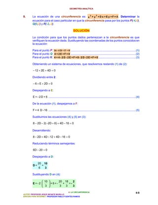 GEOMETRÍA ANALÍTICA


9.      La ecuación de una circunferencia es: x 2 + y 2 + D x + E y + F = 0 . Determinar la
        ecuación para el caso particular en que la circunferencia pasa por los puntos P(-4,0),
        Q(0,2) y R(-2,-2).

                                                         SOLUCIÓN

        La condición para que los puntos dados pertenezcan a la circunferencia es que
        verifiquen la ecuación dada. Sustituyendo las coordenadas de los puntos conocidos en
        la ecuación:

        Para el punto P: 16 - 4 D + F = 0 ....................................................................................(1)
        Para el punto Q: 4 + 2 E + F = 0 ....................................................................................(2)
        Para el punto R: 4 + 4 - 2 D - 2 E + F = 8 - 2 D - 2 E + F = 0 ................................................(3)

        Obteniendo un sistema de ecuaciones, que resolvemos restando (1) de (2):

         − 12 + 2E + 4D = 0

        Dividiendo entre 2:

         − 6 + E + 2D = 0

        Despejando a E:

        E = - 2 D + 6 .................................................................................................................(4)

        De la ecuación (1), despejamos a F:

        F = 4 D - 16 .................................................................................................................(5)

        Sustituimos las ecuaciones (4) y (5) en (3):

         8 − 2D − 2( −2D + 6) + 4D − 16 = 0

        Desarrollando:

         8 − 2D + 4D − 12 + 4D − 16 = 0

        Reduciendo términos semejantes:

         6D − 20 = 0

        Despejando a D:

              20       10
        D=         =
               6       3

        Sustituyendo D en (4):

                    10      20 18     2
        E=-2           +6=-    +   =-
                    3        3   3    3

                                          4. LA CIRCUNFERENCIA                                                                       4-9
AUTOR: PROFESOR JESÚS INFANTE MURILLO
EDICIÓN PARA INTERNET: PROFESOR PABLO FUENTES RAMOS
 