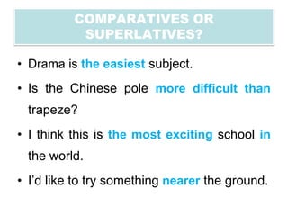 COMPARATIVES OR
           SUPERLATIVES?

• Drama is the easiest subject.
• Is the Chinese pole more difficult than
 trapeze?
• I think this is the most exciting school in
 the world.
• I’d like to try something nearer the ground.
 