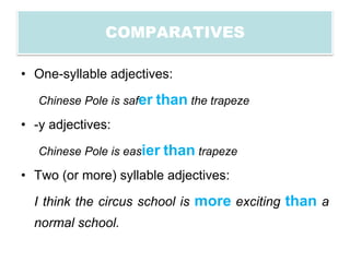 COMPARATIVES

• One-syllable adjectives:

   Chinese Pole is safer than the trapeze

• -y adjectives:

   Chinese Pole is easier than trapeze

• Two (or more) syllable adjectives:

  I think the circus school is more exciting than a
  normal school.
 