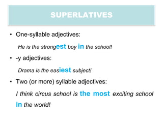 SUPERLATIVES

• One-syllable adjectives:

   He is the strongest boy in the school!

• -y adjectives:

   Drama is the easiest subject!

• Two (or more) syllable adjectives:

  I think circus school is the most exciting school
  in the world!
 