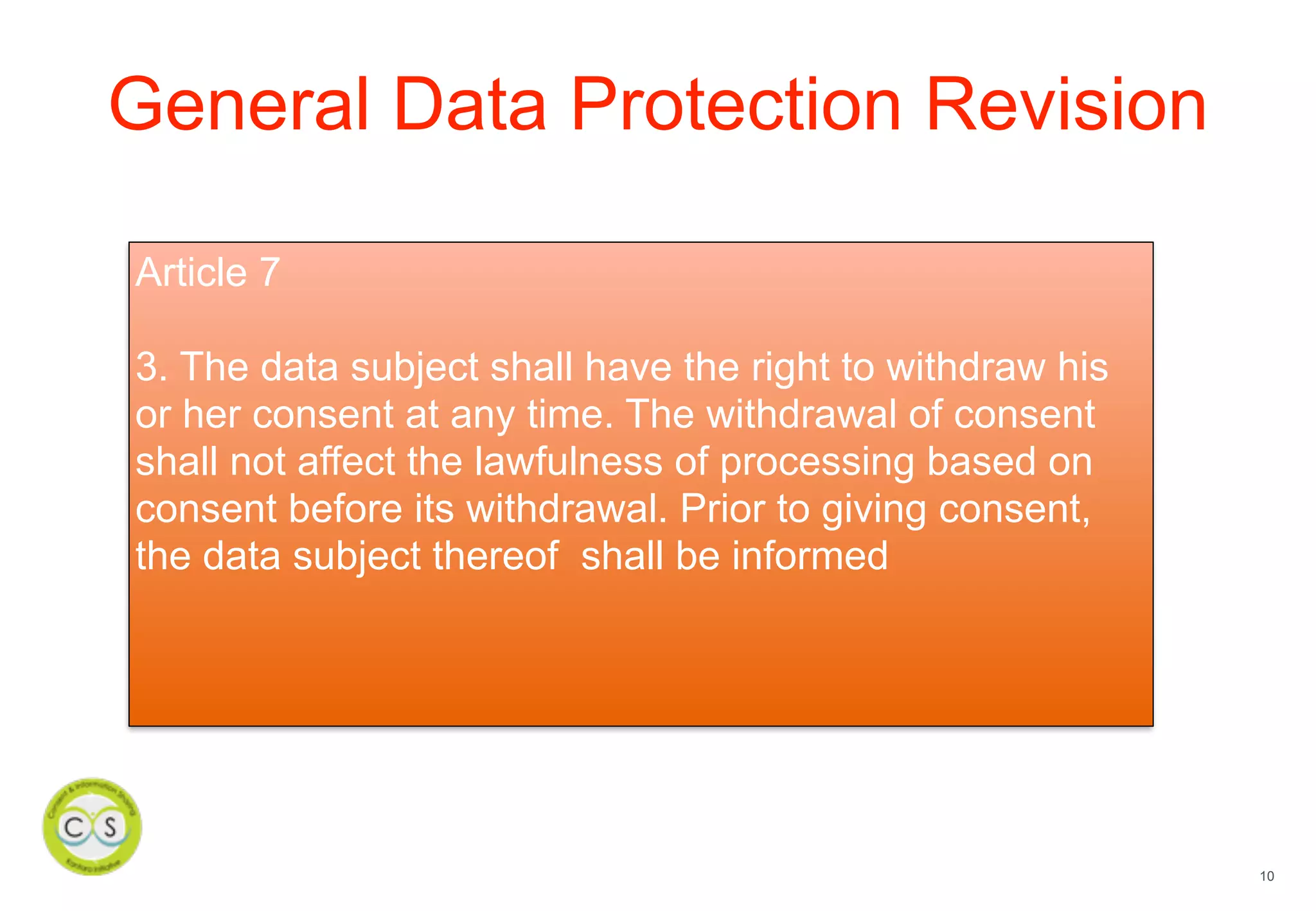 10
General Data Protection Revision
Article 7
3. The data subject shall have the right to withdraw his
or her consent at any time. The withdrawal of consent
shall not affect the lawfulness of processing based on
consent before its withdrawal. Prior to giving consent,
the data subject thereof shall be informed
 
