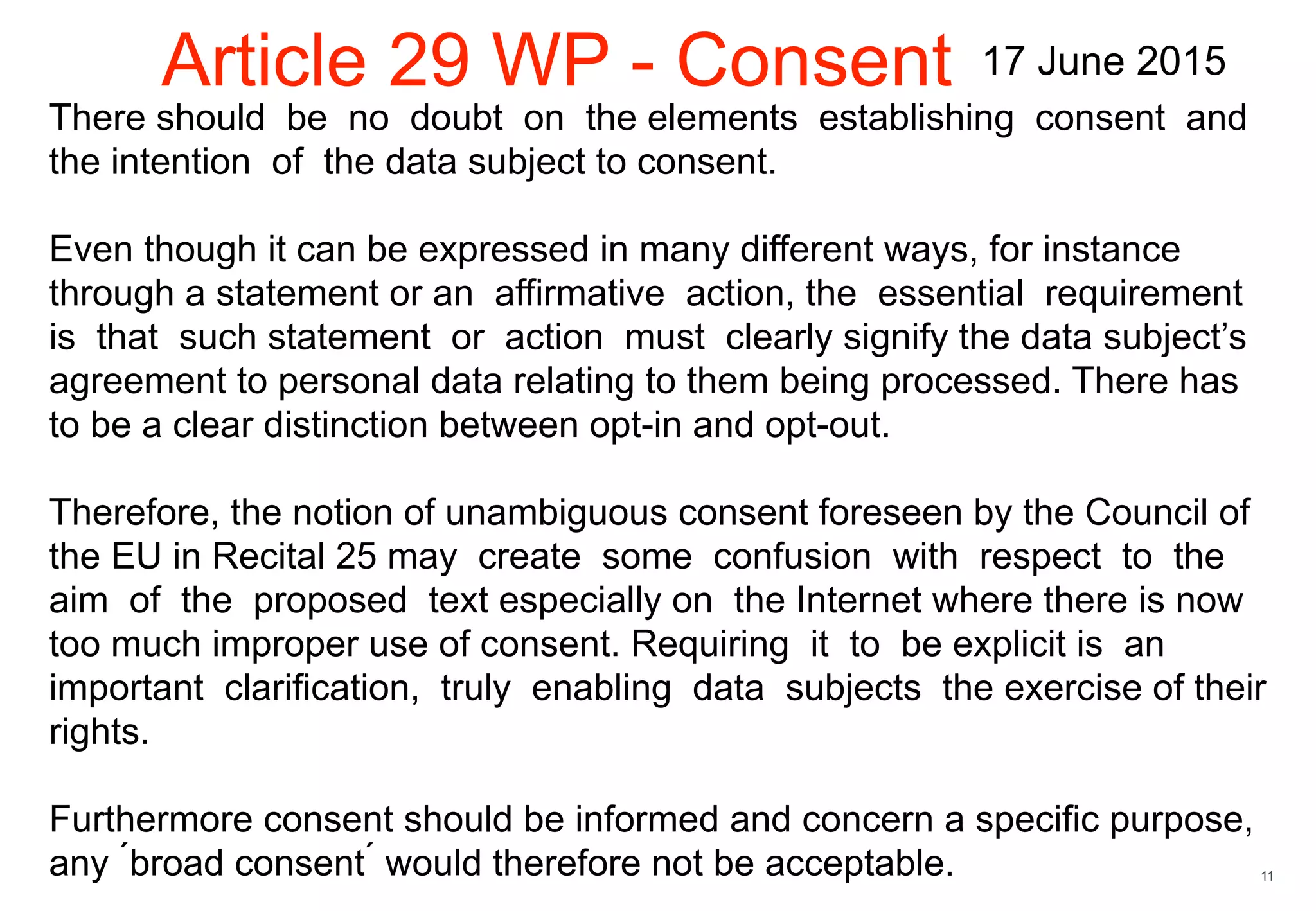 11
There should be no doubt on the elements establishing consent and
the intention of the data subject to consent.
Even though it can be expressed in many different ways, for instance
through a statement or an affirmative action, the essential requirement
is that such statement or action must clearly signify the data subject’s
agreement to personal data relating to them being processed. There has
to be a clear distinction between opt-in and opt-out.
Therefore, the notion of unambiguous consent foreseen by the Council of
the EU in Recital 25 may create some confusion with respect to the
aim of the proposed text especially on the Internet where there is now
too much improper use of consent. Requiring it to be explicit is an
important clarification, truly enabling data subjects the exercise of their
rights.
Furthermore consent should be informed and concern a specific purpose,
any ́broad consent ́ would therefore not be acceptable.
Article 29 WP - Consent 17 June 2015
 