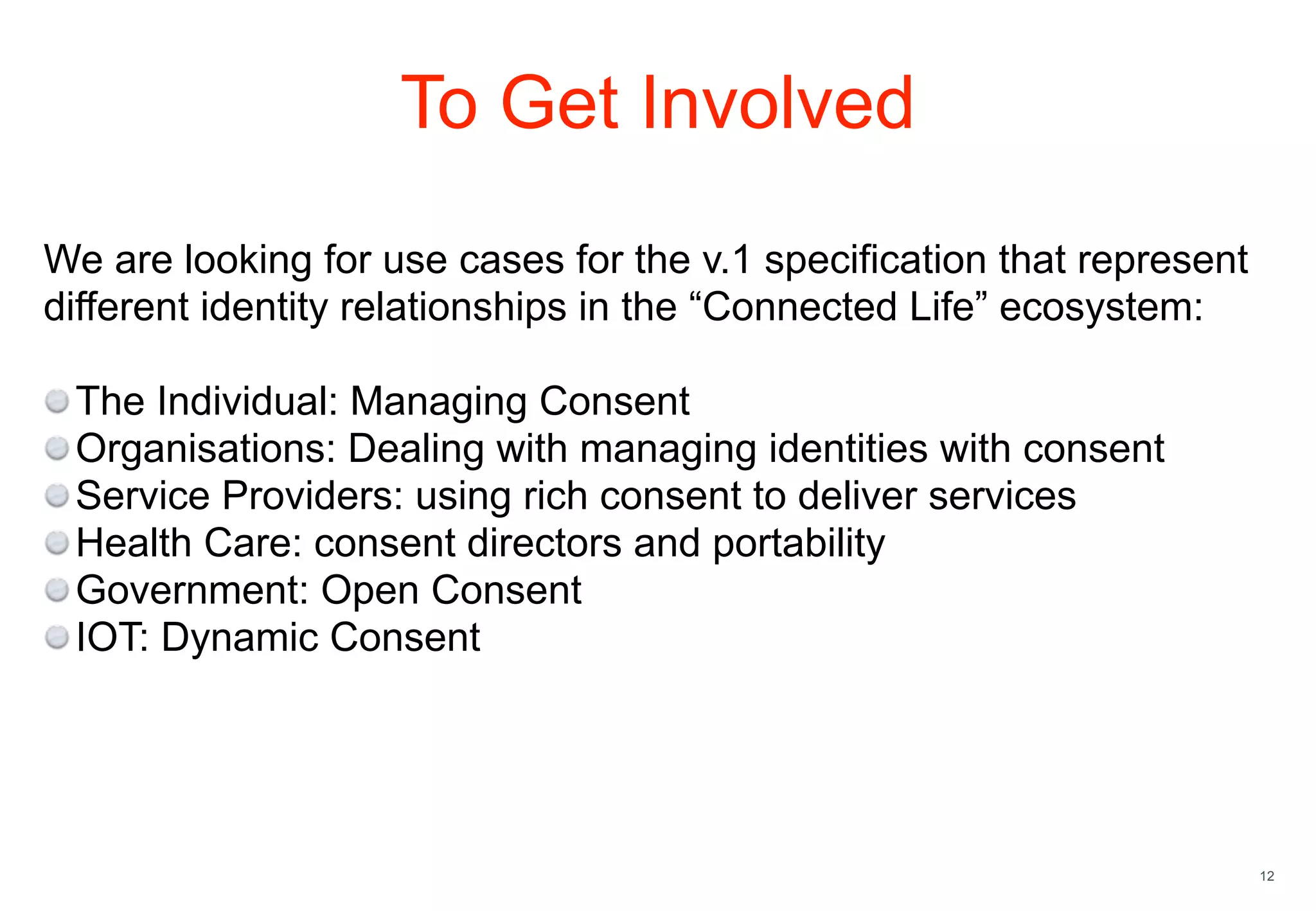 12
To Get Involved
We are looking for use cases for the v.1 specification that represent
different identity relationships in the “Connected Life” ecosystem:
The Individual: Managing Consent
Organisations: Dealing with managing identities with consent
Service Providers: using rich consent to deliver services
Health Care: consent directors and portability
Government: Open Consent
IOT: Dynamic Consent
 