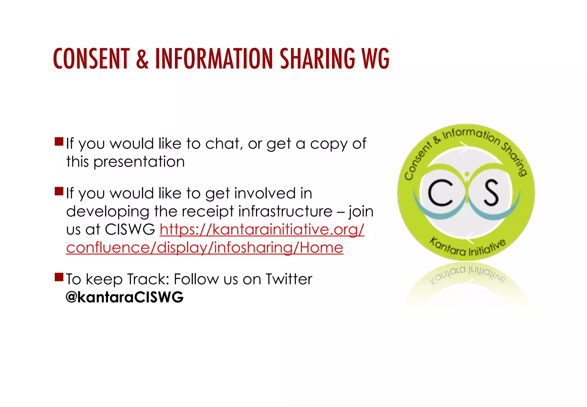 CONSENT & INFORMATION SHARING WG
If you would like to chat, or get a copy of
this presentation
If you would like to get involved in
developing the receipt infrastructure – join
us at CISWG https://kantarainitiative.org/
confluence/display/infosharing/Home
To keep Track: Follow us on Twitter
@kantaraCISWG
 