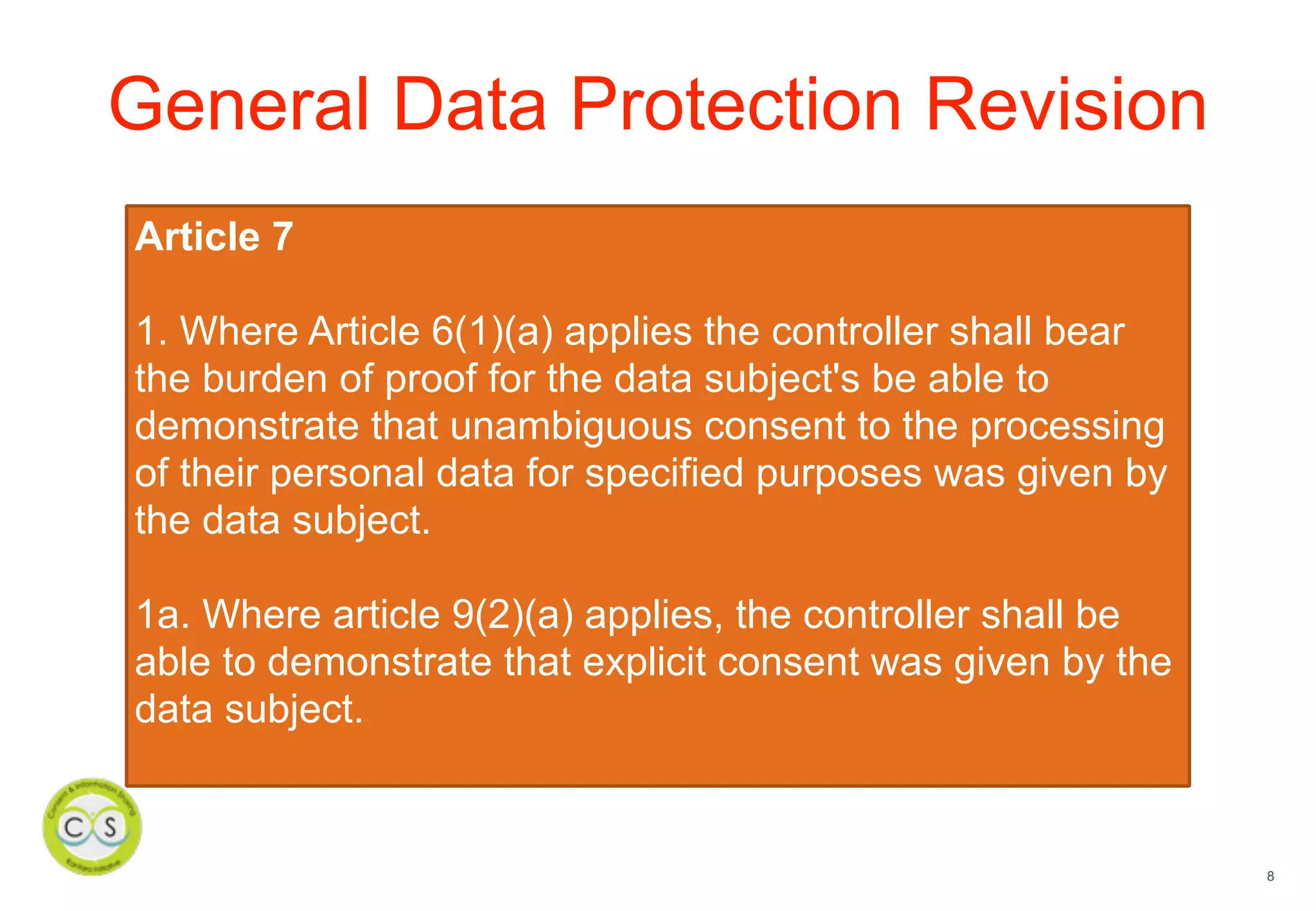 8
General Data Protection Revision
Article 7
1. Where Article 6(1)(a) applies the controller shall bear
the burden of proof for the data subject's be able to
demonstrate that unambiguous consent to the processing
of their personal data for specified purposes was given by
the data subject.
1a. Where article 9(2)(a) applies, the controller shall be
able to demonstrate that explicit consent was given by the
data subject.
 