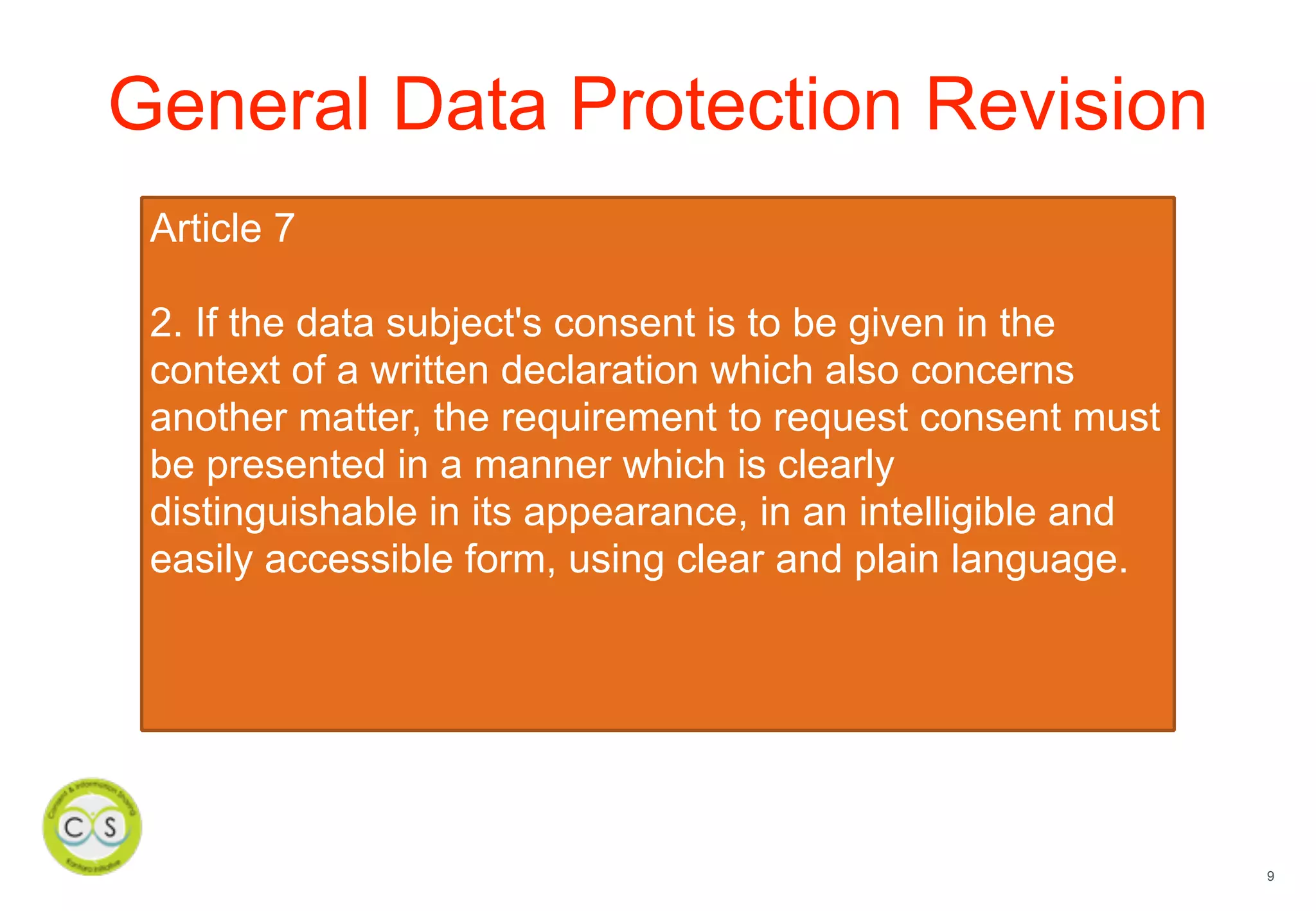 9
General Data Protection Revision
Article 7
2. If the data subject's consent is to be given in the
context of a written declaration which also concerns
another matter, the requirement to request consent must
be presented in a manner which is clearly
distinguishable in its appearance, in an intelligible and
easily accessible form, using clear and plain language.
 