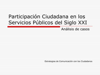 Participación Ciudadana en los
Servicios Públicos del Siglo XXI
                              Análisis de casos




              Estrategias de Comunicación con los Ciudadanos
 