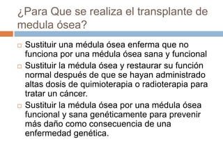 Medula ÓseaLa médula ósea es un tejido adiposo suave que se encuentra en la parte interior de los huesos. Las células madre son células inmaduras en la médula ósea y algunas de ellas crecen en diferentes partes de la sangre. Estas partes son:Glóbulos rojos (los cuales transportan oxígeno a los tejidos)Glóbulos blancos (que combaten infecciones)Plaquetas (que ayudan a coagular la sangre)
