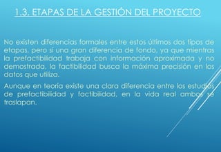 1.3. ETAPAS DE LA GESTIÓN DEL PROYECTO
No existen diferencias formales entre estos últimos dos tipos de
etapas, pero sí una gran diferencia de fondo, ya que mientras
la prefactibilidad trabaja con información aproximada y no
demostrada, la factibilidad busca la máxima precisión en los
datos que utiliza.
Aunque en teoría existe una clara diferencia entre los estudios
de prefactibilidad y factibilidad, en la vida real ambos se
traslapan.
 