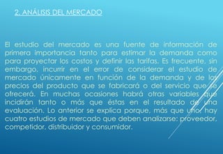 2. ANÁLISIS DEL MERCADO
El estudio del mercado es una fuente de información de
primera importancia tanto para estimar la demanda como
para proyectar los costos y definir las tarifas. Es frecuente, sin
embargo, incurrir en el error de considerar el estudio de
mercado únicamente en función de la demanda y de los
precios del producto que se fabricará o del servicio que se
ofrecerá. En muchas ocasiones habrá otras variables que
incidirán tanto o más que éstas en el resultado de una
evaluación. Lo anterior se explica porque, más que uno, hay
cuatro estudios de mercado que deben analizarse: proveedor,
competidor, distribuidor y consumidor.
 