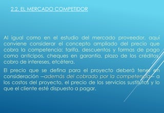 2.2. EL MERCADO COMPETIDOR
Al igual como en el estudio del mercado proveedor, aquí
conviene considerar el concepto ampliado del precio que
cobra la competencia: tarifa, descuentos y formas de pago
como anticipos, cheques en garantía, plazo de los créditos,
cobro de intereses, etcétera.
El precio que se defina para el proyecto deberá tener en
consideración ―además del cobrado por la competencia― a
los costos del proyecto, el precio de los servicios sustitutos y lo
que el cliente esté dispuesto a pagar.
 