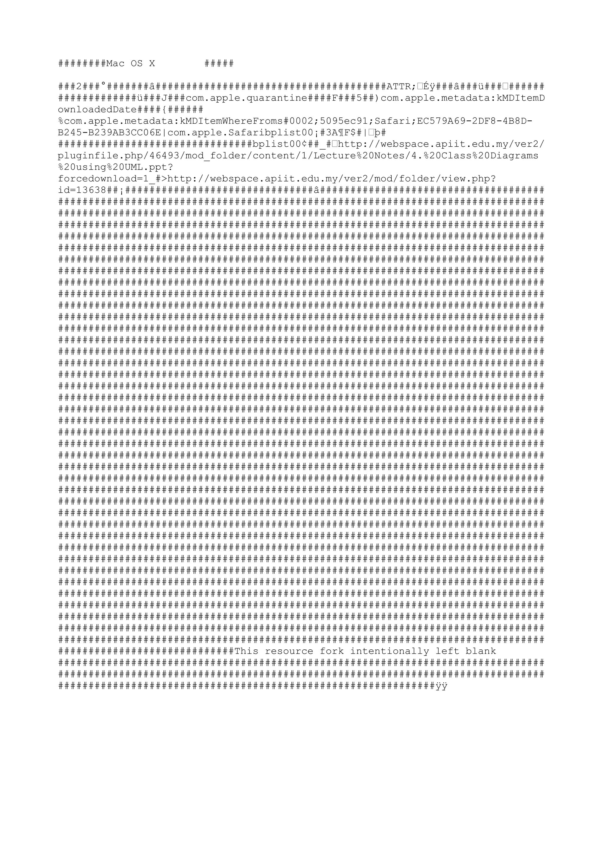 ########Mac OS X        #####

###2###°#######â######################################ATTR;šÉÿ###â###ü###š######
#############ü###J###com.apple.quarantine####F###5##)com.apple.metadata:kMDItemD
ownloadedDate####{######
%com.apple.metadata:kMDItemWhereFroms#0002;5095ec91;Safari;EC579A69-2DF8-4B8D-
B245-B239AB3CC06E|com.apple.Safaribplist00¡#3A¶F$#|šþ#
################################bplist00¢##_#šhttp://webspace.apiit.edu.my/ver2/
pluginfile.php/46493/mod_folder/content/1/Lecture%20Notes/4.%20Class%20Diagrams
%20using%20UML.ppt?
forcedownload=1_#>http://webspace.apiit.edu.my/ver2/mod/folder/view.php?
id=13638##¡###############################â#####################################
################################################################################
################################################################################
################################################################################
################################################################################
################################################################################
################################################################################
################################################################################
################################################################################
################################################################################
################################################################################
################################################################################
################################################################################
################################################################################
################################################################################
################################################################################
################################################################################
################################################################################
################################################################################
################################################################################
################################################################################
################################################################################
################################################################################
################################################################################
################################################################################
################################################################################
################################################################################
################################################################################
################################################################################
################################################################################
################################################################################
################################################################################
################################################################################
################################################################################
################################################################################
################################################################################
################################################################################
################################################################################
################################################################################
################################################################################
#############################This resource fork intentionally left blank
################################################################################
################################################################################
##############################################################ÿÿ
 