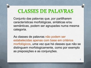 Conjunto das palavras que, por partilharem
características morfológicas, sintáticas e/ou
semânticas, podem ser agrupadas numa mesma
categoria.

As classes de palavras não podem ser
estabelecidas apenas com base em critérios
morfológicos, uma vez que há classes que não se
distinguem morfologicamente, como por exemplo
as preposições e as conjunções.

                                                2
 