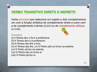 Verbo principal que seleciona um sujeito e dois complementos:
um com a função sintática de complemento direto e outro com
a de complemento indireto (i)-(iv) ou de complemento oblíquo
(v) (viii).

Exemplos:
(i) A Teresa deu o livro à professora.
(ii) A Teresa deu-o à professora.
(iii) A Teresa deu-lhe o livro.
(iv) A Teresa deu-lho. (v) O Pedro pôs os livros na estante.
(vi) O Pedro pô-los na estante.
(vii) O Pedro pôs os livros aí.
(viii) O Pedro pô-los aí.


                                                               20
 